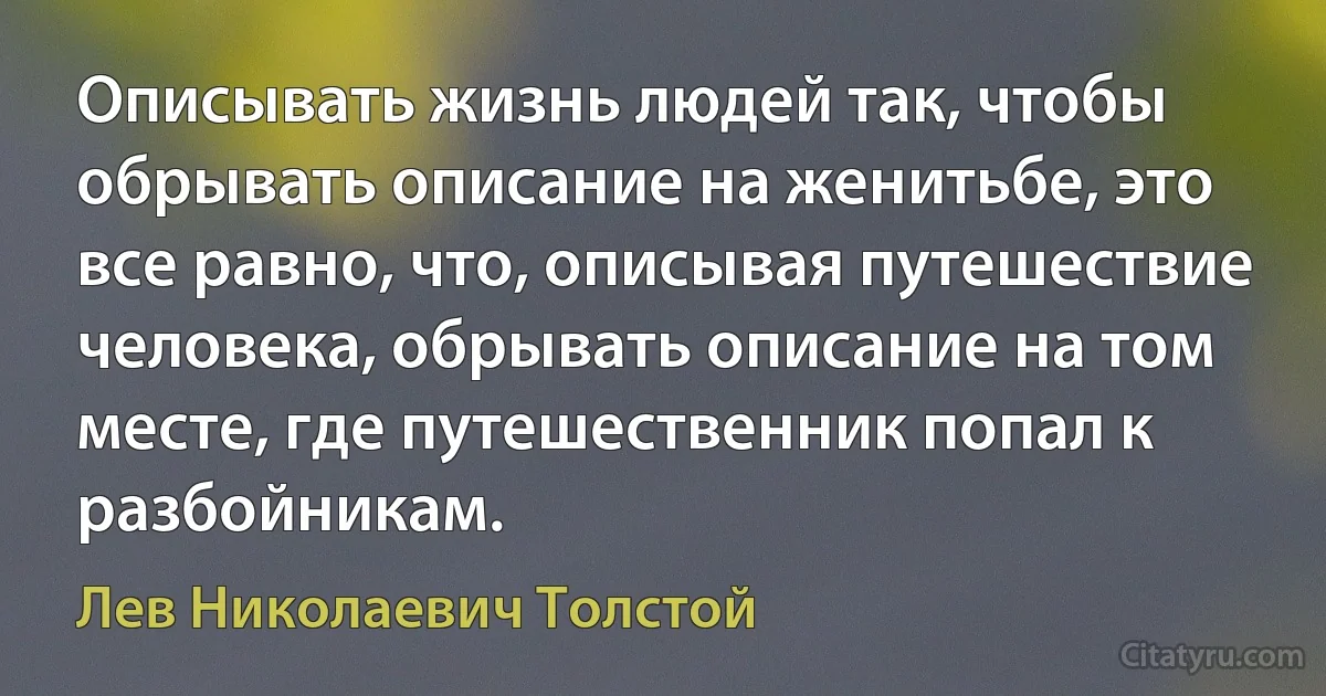 Описывать жизнь людей так, чтобы обрывать описание на женитьбе, это все равно, что, описывая путешествие человека, обрывать описание на том месте, где путешественник попал к разбойникам. (Лев Николаевич Толстой)