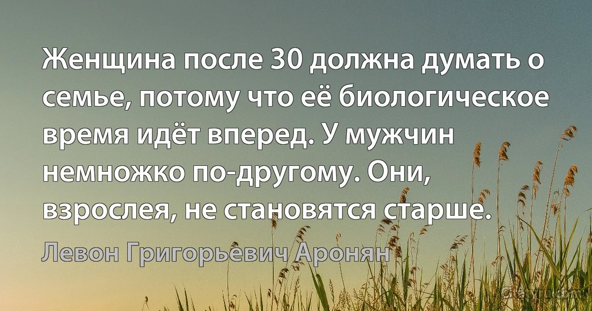 Женщина после 30 должна думать о семье, потому что её биологическое время идёт вперед. У мужчин немножко по-другому. Они, взрослея, не становятся старше. (Левон Григорьевич Аронян)