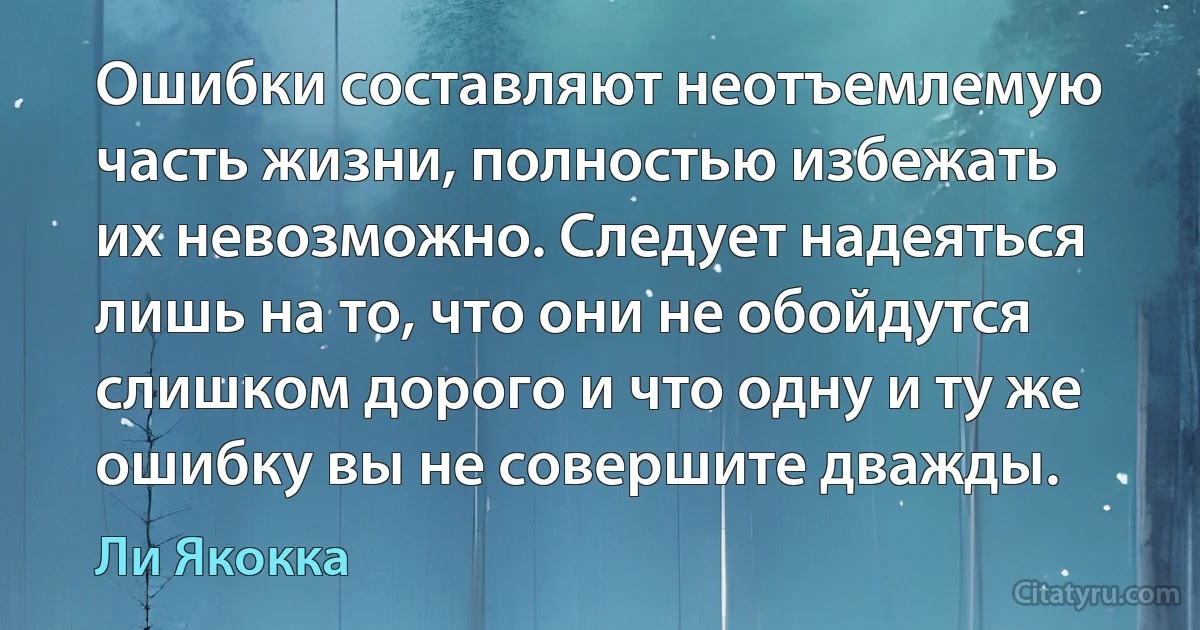 Ошибки составляют неотъемлемую часть жизни, полностью избежать их невозможно. Следует надеяться лишь на то, что они не обойдутся слишком дорого и что одну и ту же ошибку вы не совершите дважды. (Ли Якокка)