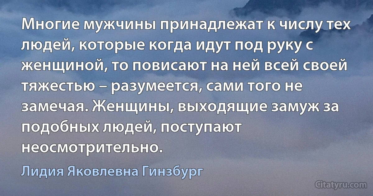 Многие мужчины принадлежат к числу тех людей, которые когда идут под руку с женщиной, то повисают на ней всей своей тяжестью – разумеется, сами того не замечая. Женщины, выходящие замуж за подобных людей, поступают неосмотрительно. (Лидия Яковлевна Гинзбург)