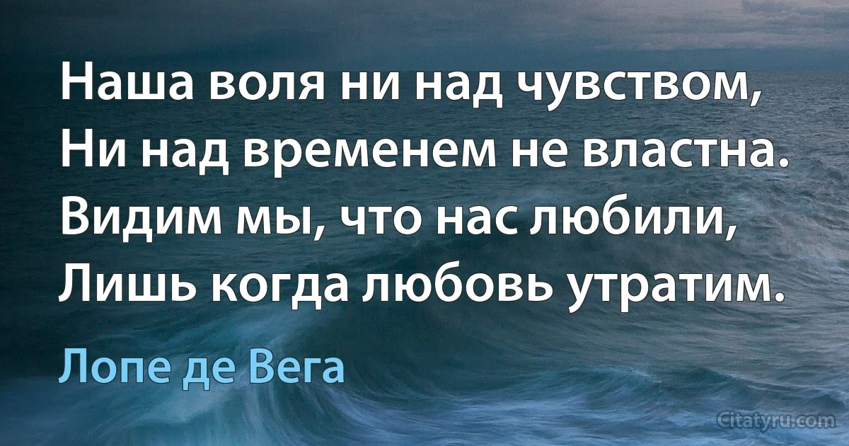 Наша воля ни над чувством, 
Ни над временем не властна.
Видим мы, что нас любили,
Лишь когда любовь утратим. (Лопе де Вега)