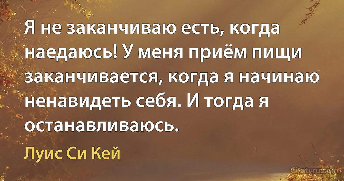 Я не заканчиваю есть, когда наедаюсь! У меня приём пищи заканчивается, когда я начинаю ненавидеть себя. И тогда я останавливаюсь. (Луис Си Кей)