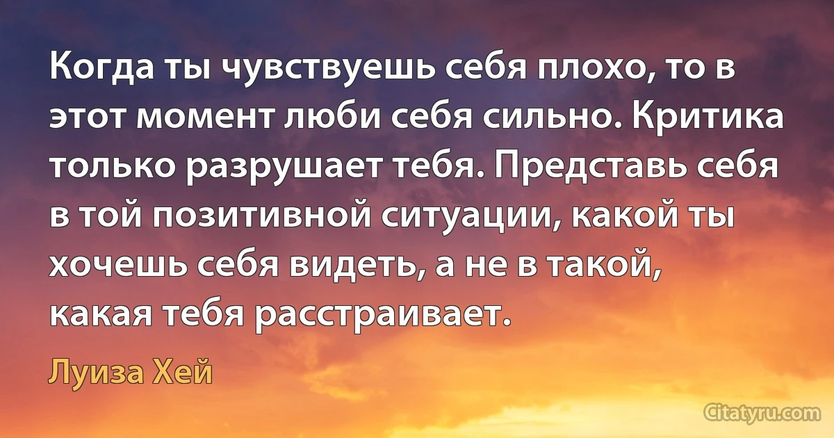 Когда ты чувствуешь себя плохо, то в этот момент люби себя сильно. Критика только разрушает тебя. Представь себя в той позитивной ситуации, какой ты хочешь себя видеть, а не в такой, какая тебя расстраивает. (Луиза Хей)