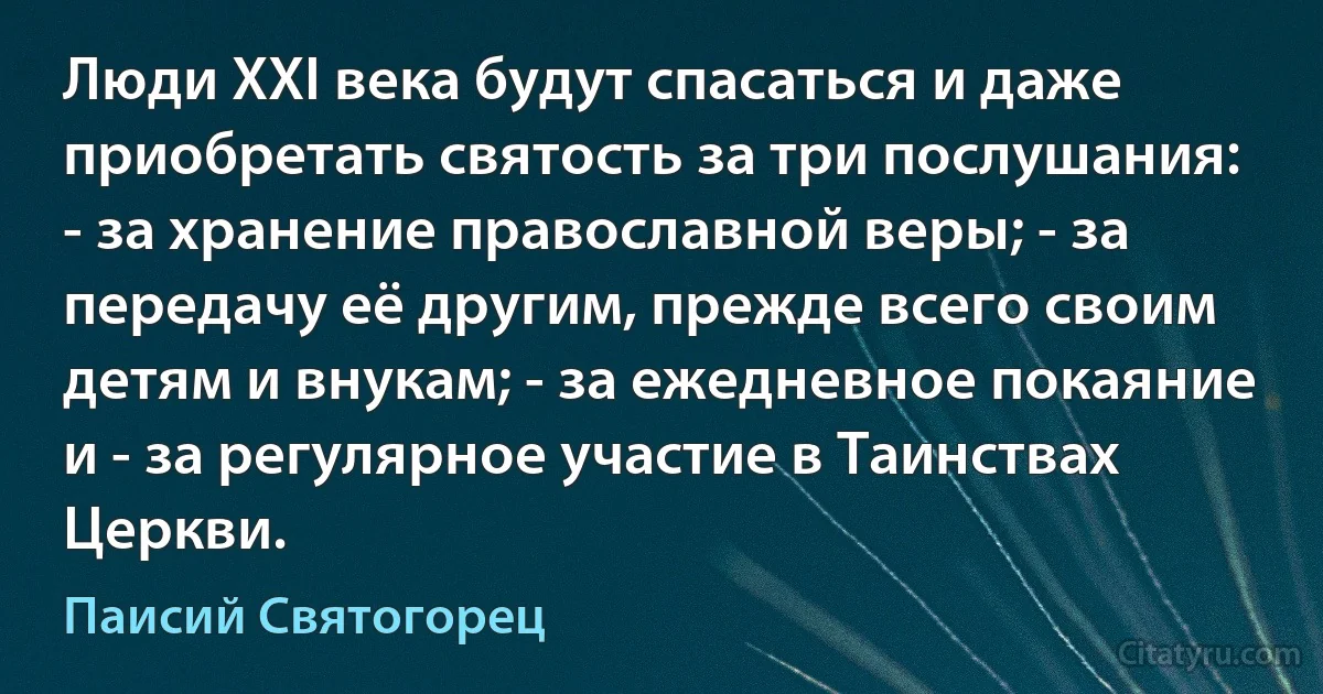 Люди XXI века будут спасаться и даже приобретать святость за три послушания: - за хранение православной веры; - за передачу её другим, прежде всего своим детям и внукам; - за ежедневное покаяние и - за регулярное участие в Таинствах Церкви. (Паисий Святогорец)