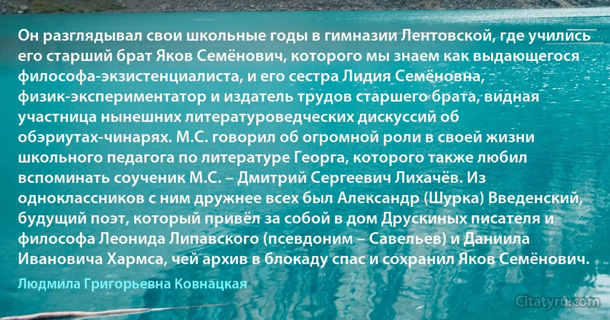 Он разглядывал свои школьные годы в гимназии Лентовской, где учились его старший брат Яков Семёнович, которого мы знаем как выдающегося философа-экзистенциалиста, и его сестра Лидия Семёновна, физик-экспериментатор и издатель трудов старшего брата, видная участница нынешних литературоведческих дискуссий об обэриутах-чинарях. М.С. говорил об огромной роли в своей жизни школьного педагога по литературе Георга, которого также любил вспоминать соученик М.С. – Дмитрий Сергеевич Лихачёв. Из одноклассников с ним дружнее всех был Александр (Шурка) Введенский, будущий поэт, который привёл за собой в дом Друскиных писателя и философа Леонида Липавского (псевдоним – Савельев) и Даниила Ивановича Хармса, чей архив в блокаду спас и сохранил Яков Семёнович. (Людмила Григорьевна Ковнацкая)