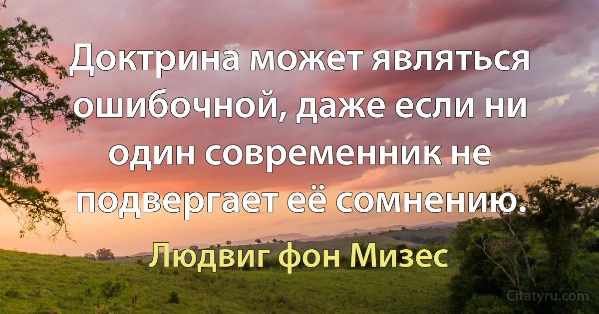 Доктрина может являться ошибочной, даже если ни один современник не подвергает её сомнению. (Людвиг фон Мизес)