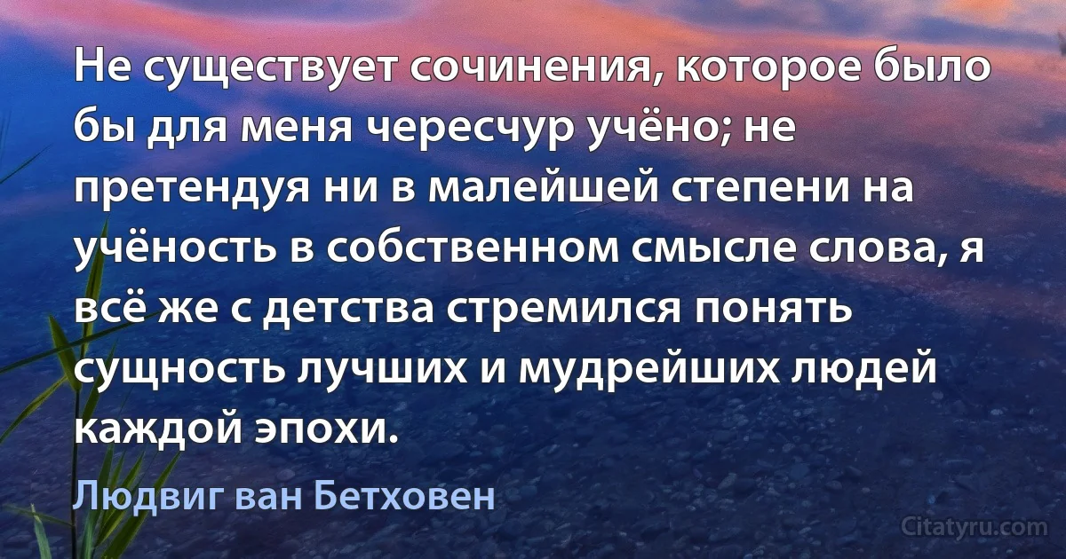 Не существует сочинения, которое было бы для меня чересчур учёно; не претендуя ни в малейшей степени на учёность в собственном смысле слова, я всё же с детства стремился понять сущность лучших и мудрейших людей каждой эпохи. (Людвиг ван Бетховен)