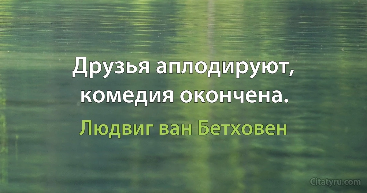 Друзья аплодируют, комедия окончена. (Людвиг ван Бетховен)