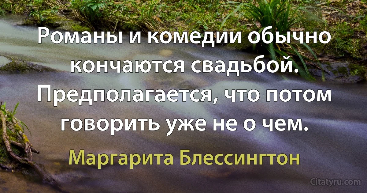 Романы и комедии обычно кончаются свадьбой. Предполагается, что потом говорить уже не о чем. (Маргарита Блессингтон)