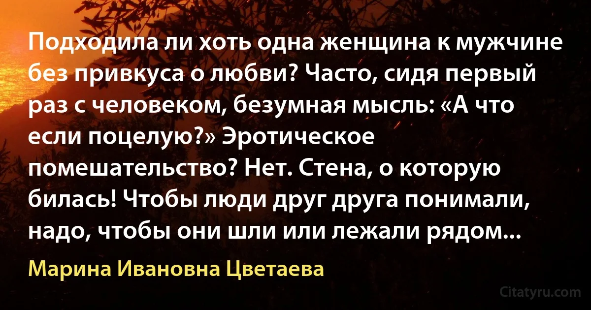 Подходила ли хоть одна женщина к мужчине без привкуса о любви? Часто, сидя первый раз с человеком, безумная мысль: «А что если поцелую?» Эротическое помешательство? Нет. Стена, о которую билась! Чтобы люди друг друга понимали, надо, чтобы они шли или лежали рядом... (Марина Ивановна Цветаева)