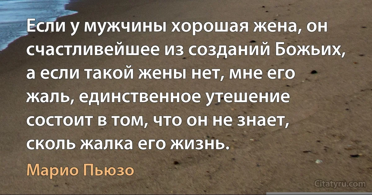 Если у мужчины хорошая жена, он счастливейшее из созданий Божьих, а если такой жены нет, мне его жаль, единственное утешение состоит в том, что он не знает, сколь жалка его жизнь. (Марио Пьюзо)