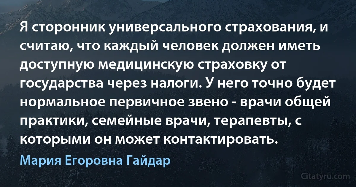 Я сторонник универсального страхования, и считаю, что каждый человек должен иметь доступную медицинскую страховку от государства через налоги. У него точно будет нормальное первичное звено - врачи общей практики, семейные врачи, терапевты, с которыми он может контактировать. (Мария Егоровна Гайдар)