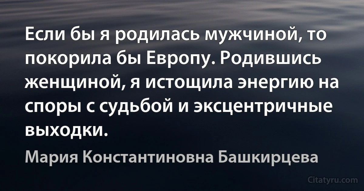 Если бы я родилась мужчиной, то покорила бы Европу. Родившись женщиной, я истощила энергию на споры с судьбой и эксцентричные выходки. (Мария Константиновна Башкирцева)