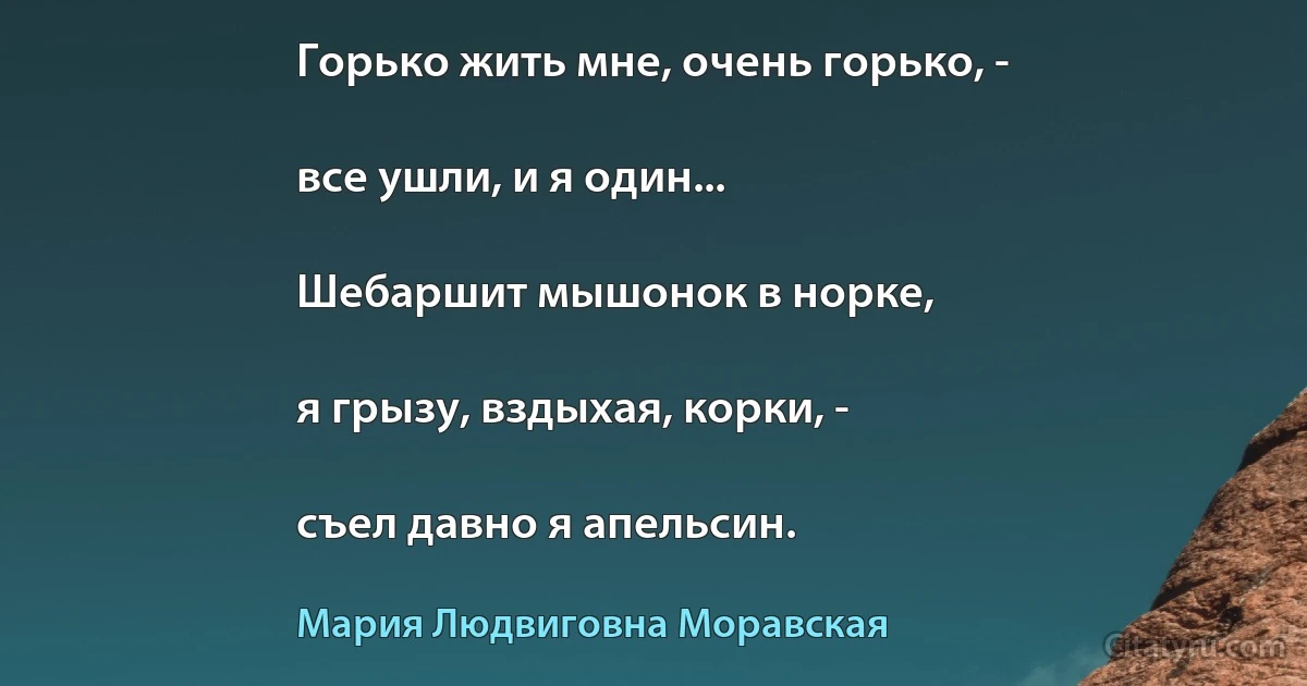 Горько жить мне, очень горько, -

все ушли, и я один...

Шебаршит мышонок в норке,

я грызу, вздыхая, корки, -

съел давно я апельсин. (Мария Людвиговна Моравская)