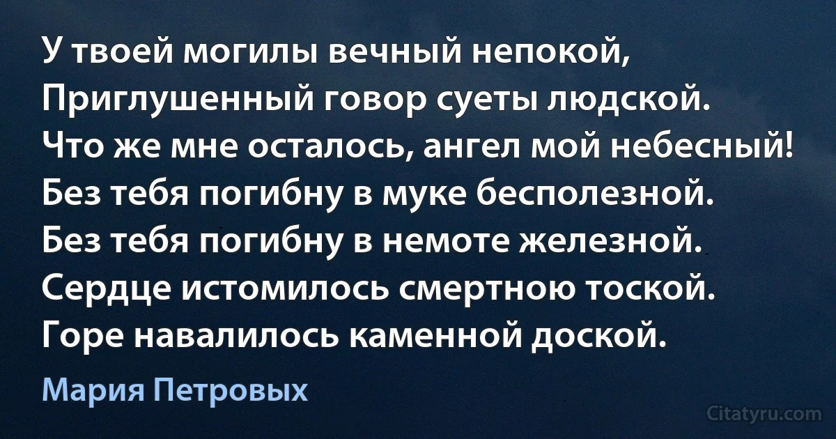 У твоей могилы вечный непокой,
Приглушенный говор суеты людской.
Что же мне осталось, ангел мой небесный!
Без тебя погибну в муке бесполезной.
Без тебя погибну в немоте железной.
Сердце истомилось смертною тоской.
Горе навалилось каменной доской. (Мария Петровых)