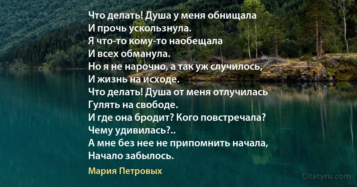 Что делать! Душа у меня обнищала
И прочь ускользнула.
Я что-то кому-то наобещала
И всех обманула.
Но я не нарочно, а так уж случилось,
И жизнь на исходе.
Что делать! Душа от меня отлучилась
Гулять на свободе.
И где она бродит? Кого повстречала?
Чему удивилась?..
А мне без нее не припомнить начала,
Начало забылось. (Мария Петровых)