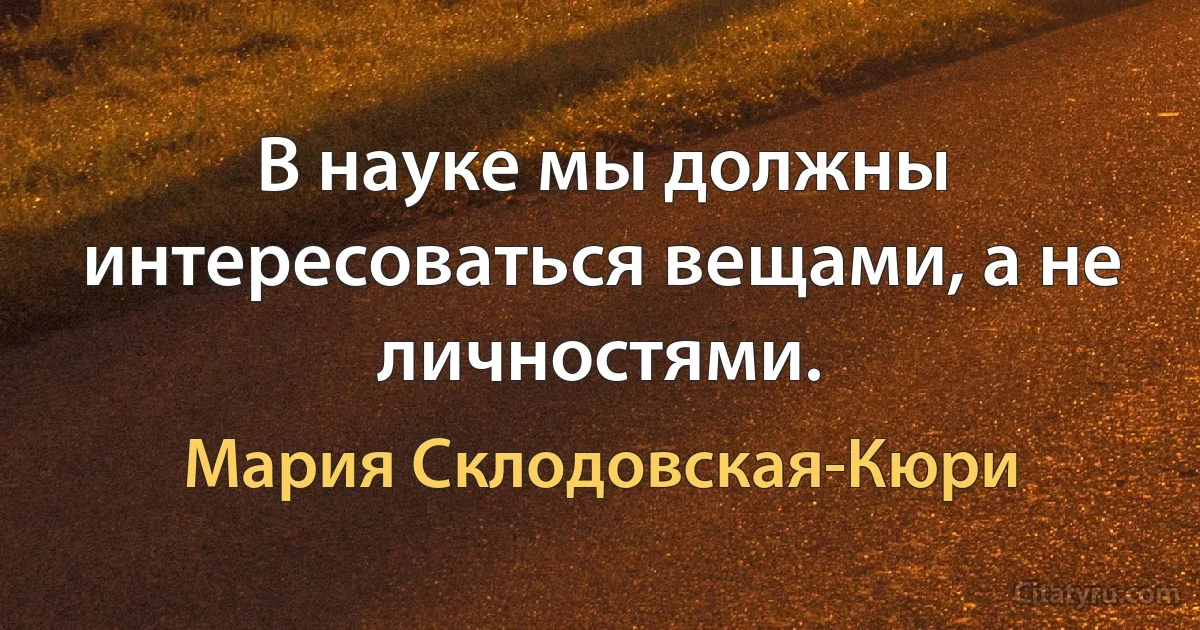 В науке мы должны интересоваться вещами, а не личностями. (Мария Склодовская-Кюри)