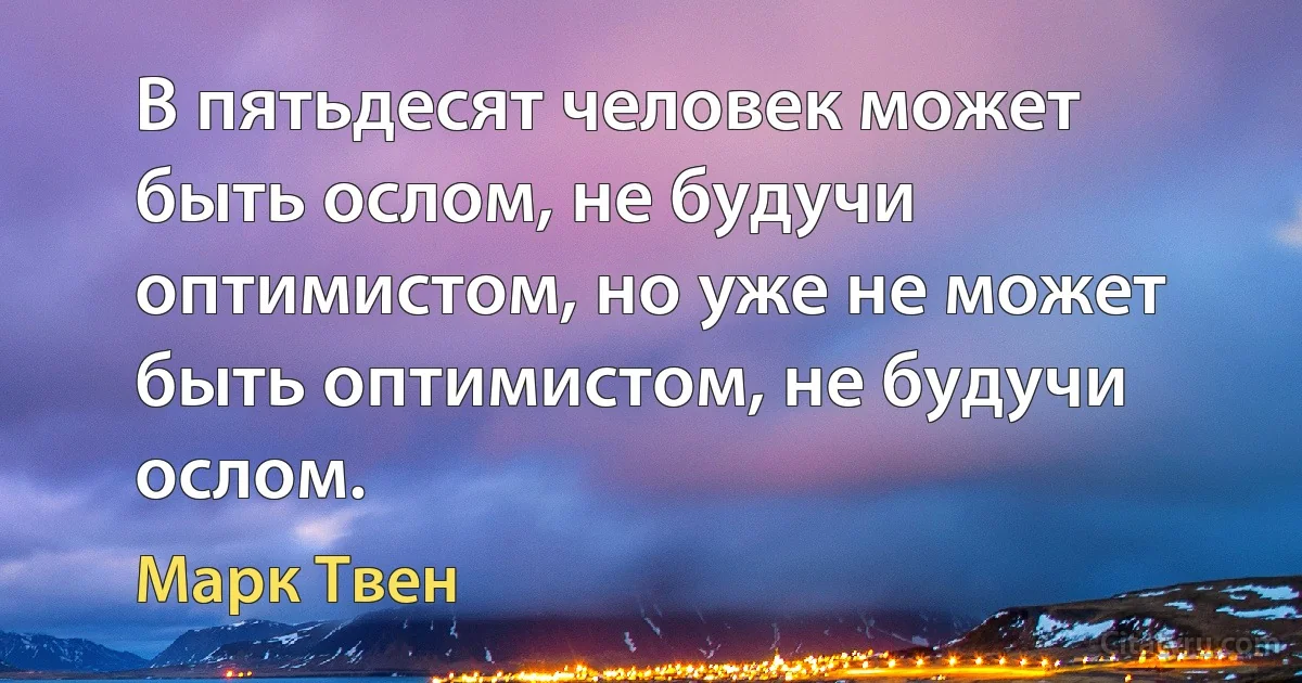 В пятьдесят человек может быть ослом, не будучи оптимистом, но уже не может быть оптимистом, не будучи ослом. (Марк Твен)