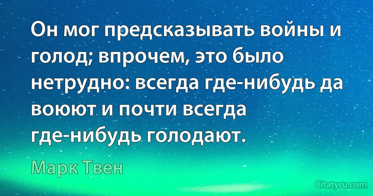 Он мог предсказывать войны и голод; впрочем, это было нетрудно: всегда где-нибудь да воюют и почти всегда где-нибудь голодают. (Марк Твен)