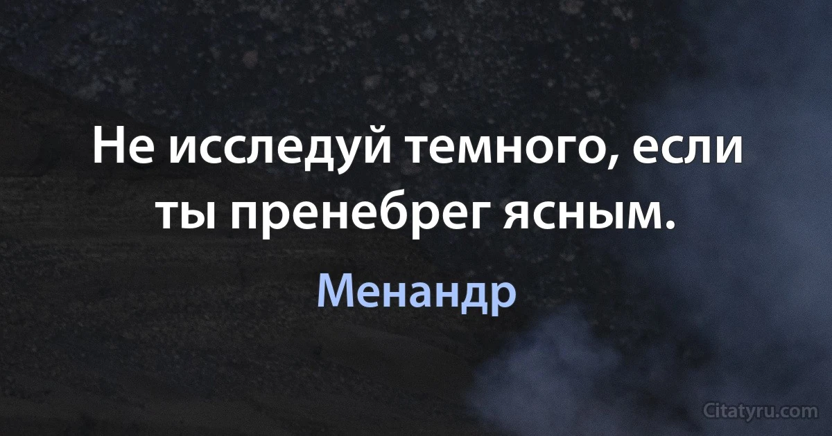 Не исследуй темного, если ты пренебрег ясным. (Менандр)