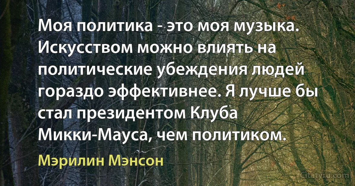 Моя политика - это моя музыка. Искусством можно влиять на политические убеждения людей гораздо эффективнее. Я лучше бы стал президентом Клуба Микки-Мауса, чем политиком. (Мэрилин Мэнсон)