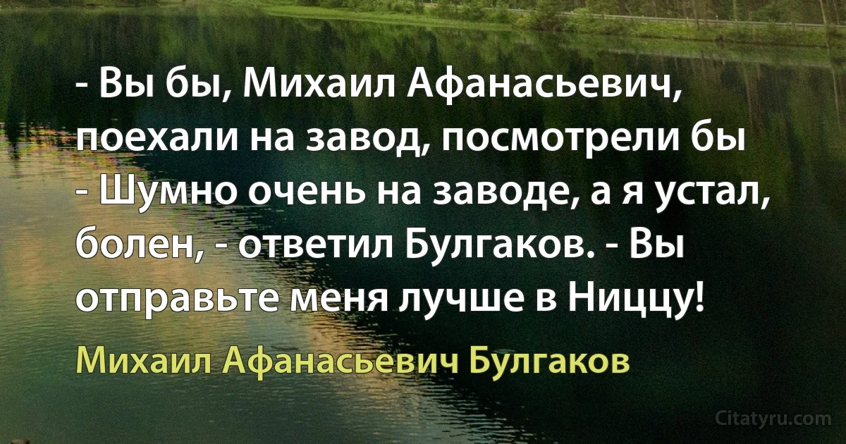 - Вы бы, Михаил Афанасьевич, поехали на завод, посмотрели бы
- Шумно очень на заводе, а я устал, болен, - ответил Булгаков. - Вы отправьте меня лучше в Ниццу! (Михаил Афанасьевич Булгаков)