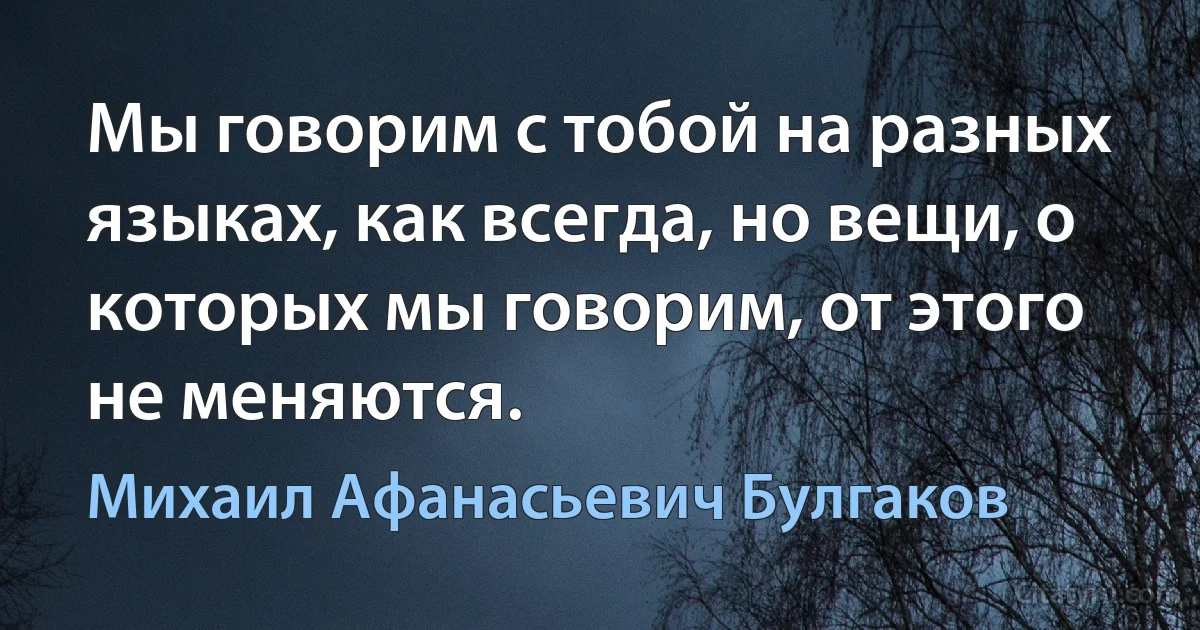 Мы говорим с тобой на разных языках, как всегда, но вещи, о которых мы говорим, от этого не меняются. (Михаил Афанасьевич Булгаков)