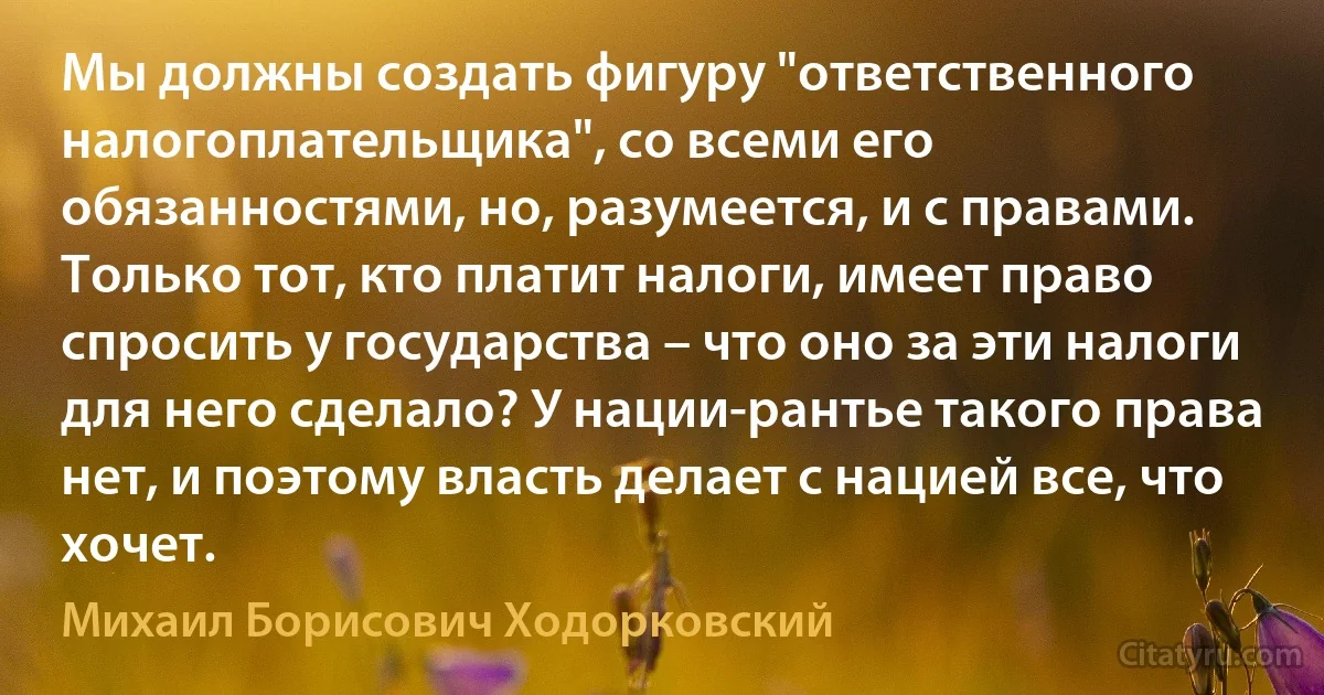 Мы должны создать фигуру "ответственного налогоплательщика", со всеми его обязанностями, но, разумеется, и с правами. Только тот, кто платит налоги, имеет право спросить у государства – что оно за эти налоги для него сделало? У нации-рантье такого права нет, и поэтому власть делает с нацией все, что хочет. (Михаил Борисович Ходорковский)