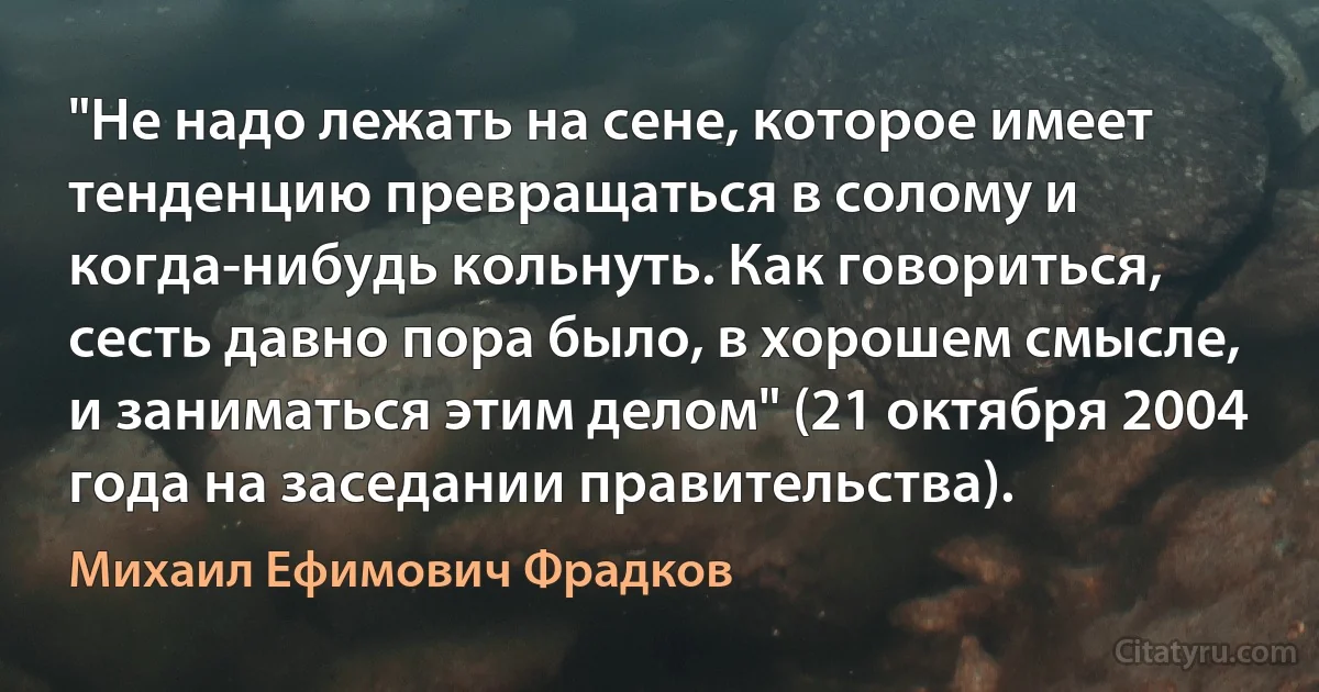 "Не надо лежать на сене, которое имеет тенденцию превращаться в солому и когда-нибудь кольнуть. Как говориться, сесть давно пора было, в хорошем смысле, и заниматься этим делом" (21 октября 2004 года на заседании правительства). (Михаил Ефимович Фрадков)