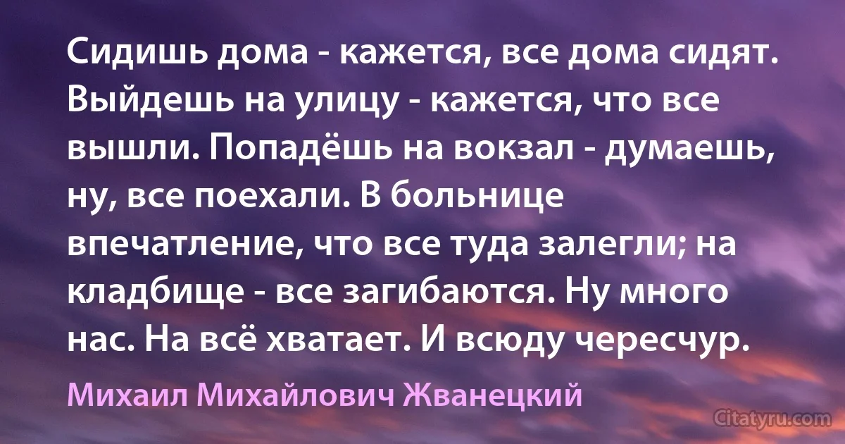 Сидишь дома - кажется, все дома сидят. Выйдешь на улицу - кажется, что все вышли. Попадёшь на вокзал - думаешь, ну, все поехали. В больнице впечатление, что все туда залегли; на кладбище - все загибаются. Ну много нас. На всё хватает. И всюду чересчур. (Михаил Михайлович Жванецкий)