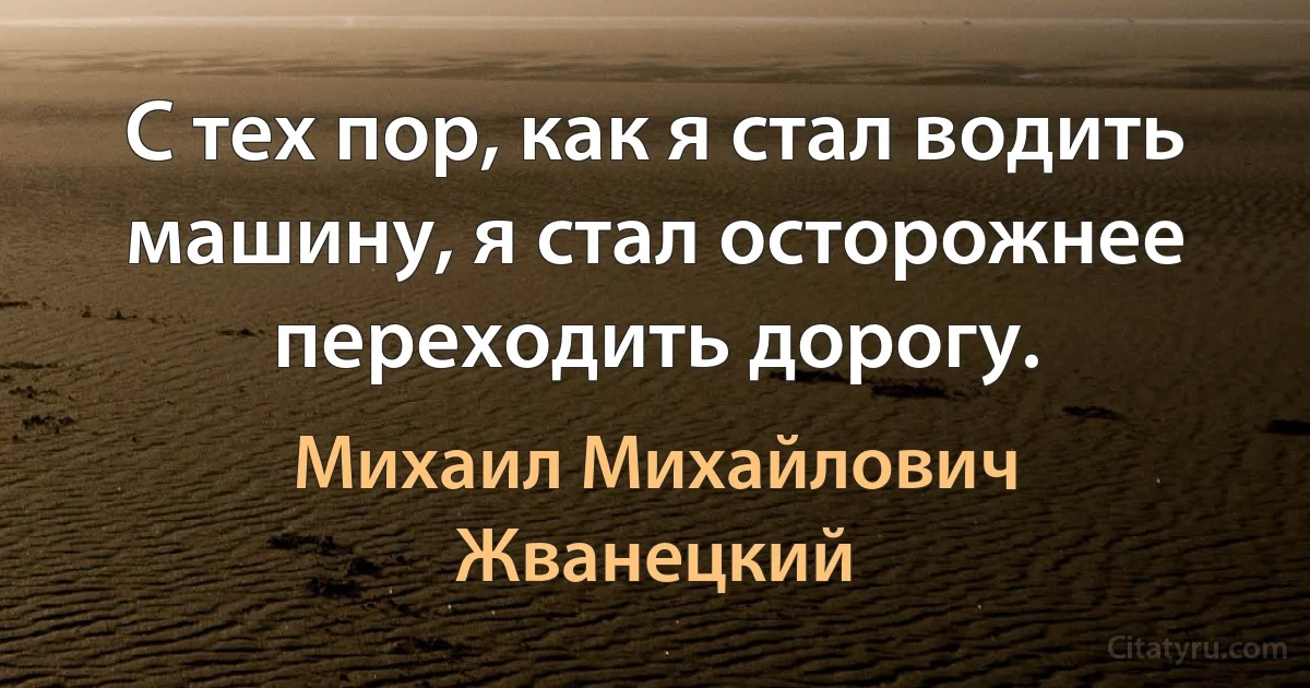 С тех пор, как я стал водить машину, я стал осторожнее переходить дорогу. (Михаил Михайлович Жванецкий)