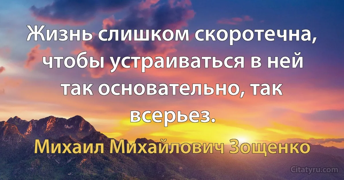 Жизнь слишком скоротечна, чтобы устраиваться в ней так основательно, так всерьез. (Михаил Михайлович Зощенко)