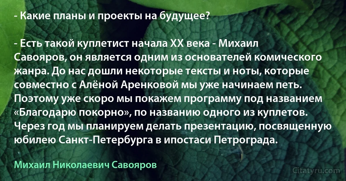 - Какие планы и проекты на будущее?

- Есть такой куплетист начала XX века - Михаил Савояров, он является одним из основателей комического жанра. До нас дошли некоторые тексты и ноты, которые совместно с Алёной Аренковой мы уже начинаем петь. Поэтому уже скоро мы покажем программу под названием «Благодарю покорно», по названию одного из куплетов. Через год мы планируем делать презентацию, посвященную юбилею Санкт-Петербурга в ипостаси Петрограда. (Михаил Николаевич Савояров)