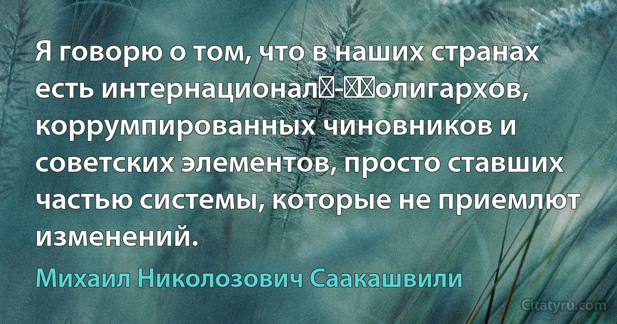 Я говорю о том, что в наших странах есть интернационал - ​олигархов, коррумпированных чиновников и советских элементов, просто ставших частью системы, которые не приемлют изменений. (Михаил Николозович Саакашвили)