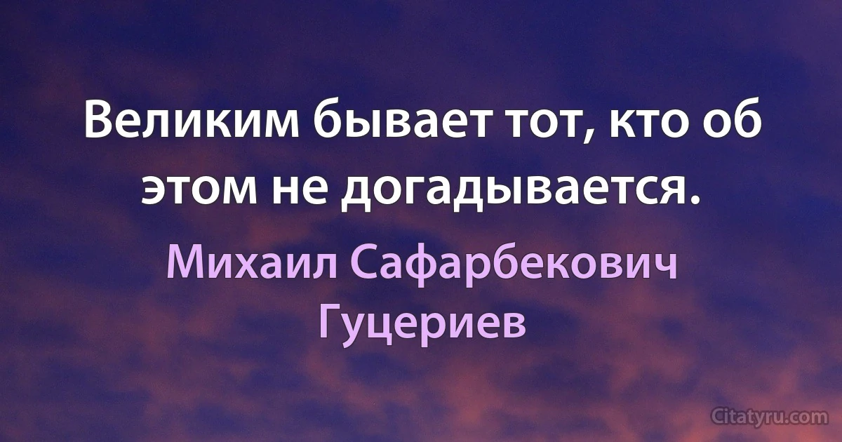 Великим бывает тот, кто об этом не догадывается. (Михаил Сафарбекович Гуцериев)