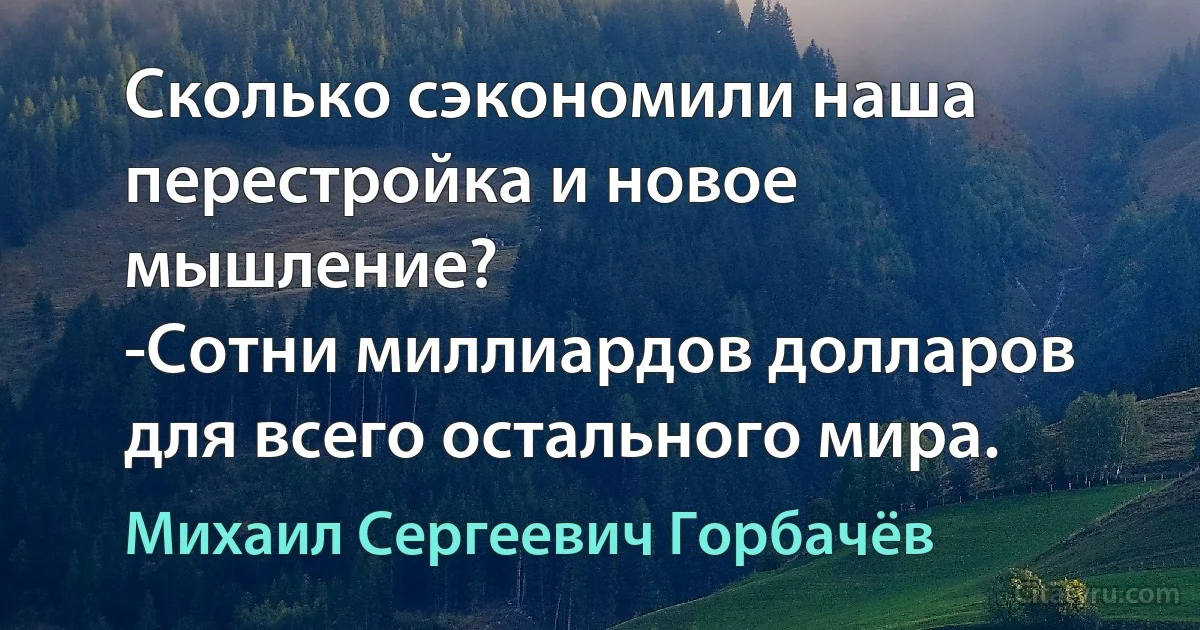 Сколько сэкономили наша перестройка и новое мышление?
-Сотни миллиардов долларов для всего остального мира. (Михаил Сергеевич Горбачёв)