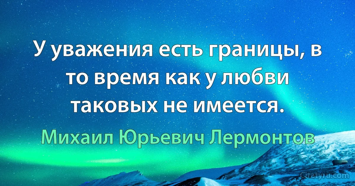 У уважения есть границы, в то время как у любви таковых не имеется. (Михаил Юрьевич Лермонтов)