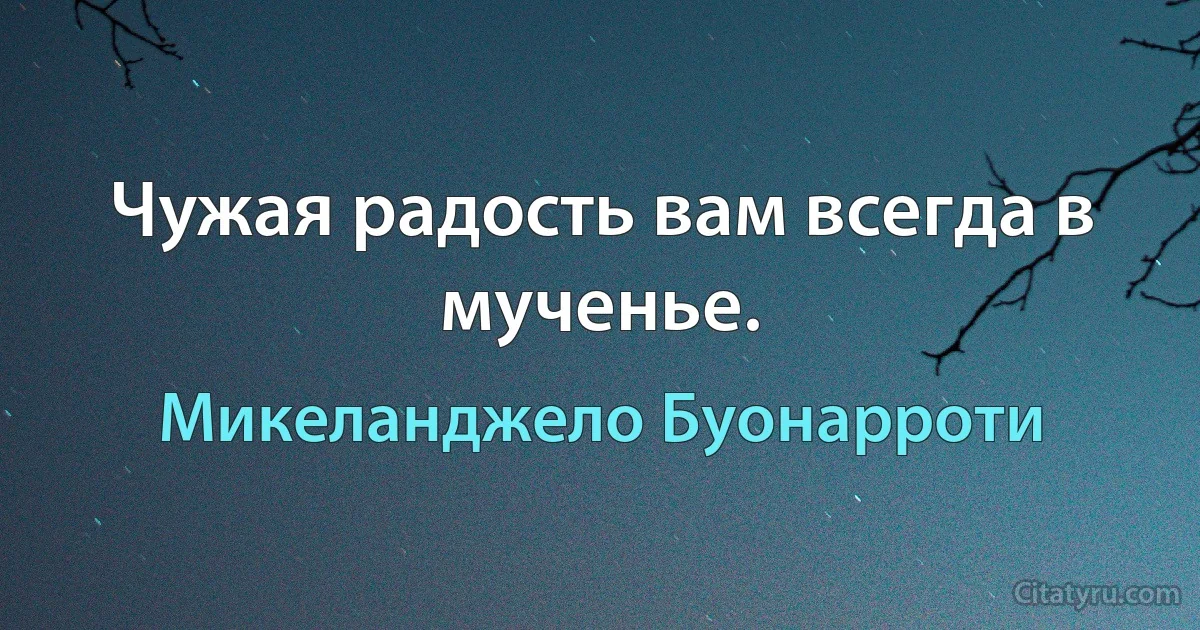 Чужая радость вам всегда в мученье. (Микеланджело Буонарроти)