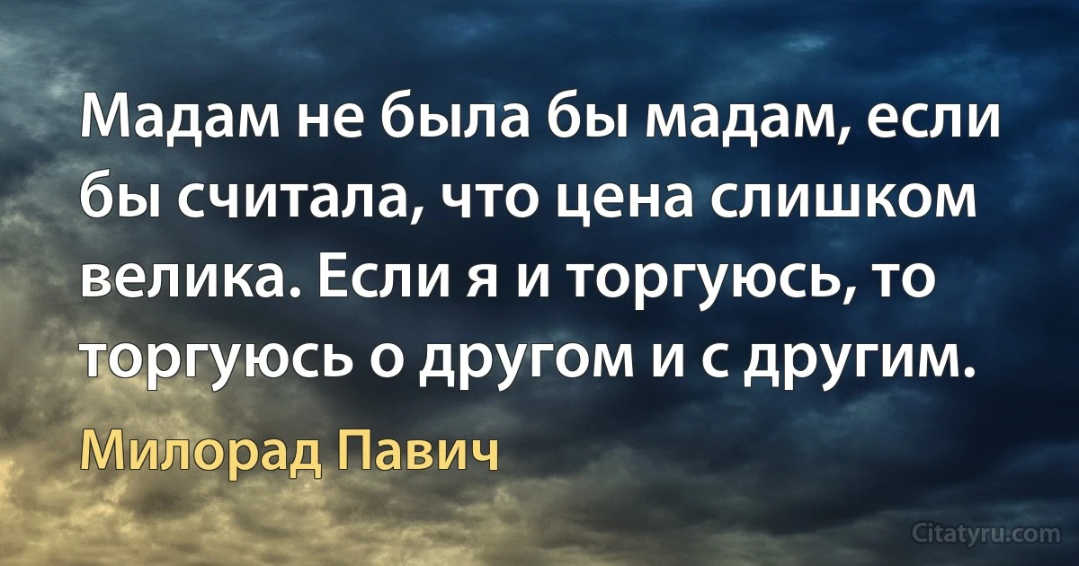 Мадам не была бы мадам, если бы считала, что цена слишком велика. Если я и торгуюсь, то торгуюсь о другом и с другим. (Милорад Павич)