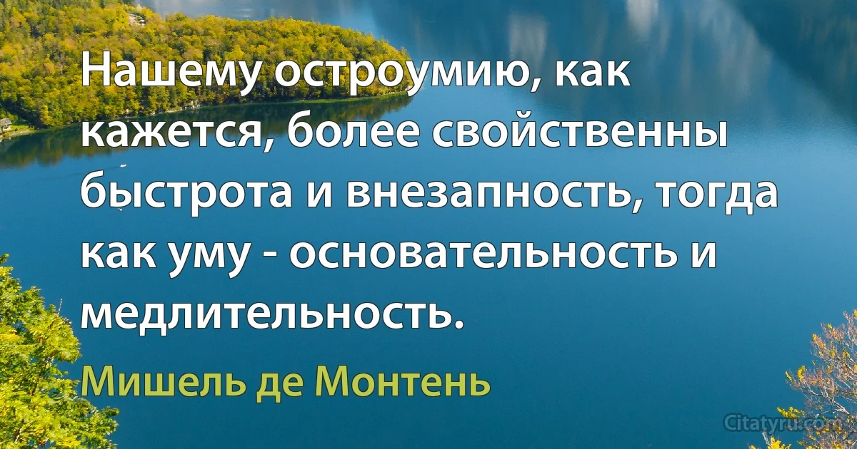 Нашему остроумию, как кажется, более свойственны быстрота и внезапность, тогда как уму - основательность и медлительность. (Мишель де Монтень)