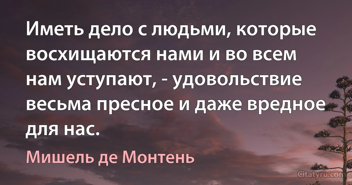 Иметь дело с людьми, которые восхищаются нами и во всем нам уступают, - удовольствие весьма пресное и даже вредное для нас. (Мишель де Монтень)