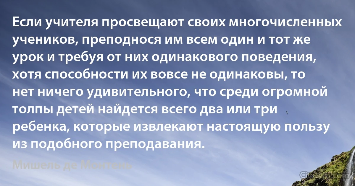 Если учителя просвещают своих многочисленных учеников, преподнося им всем один и тот же урок и требуя от них одинакового поведения, хотя способности их вовсе не одинаковы, то нет ничего удивительного, что среди огромной толпы детей найдется всего два или три ребенка, которые извлекают настоящую пользу из подобного преподавания. (Мишель де Монтень)