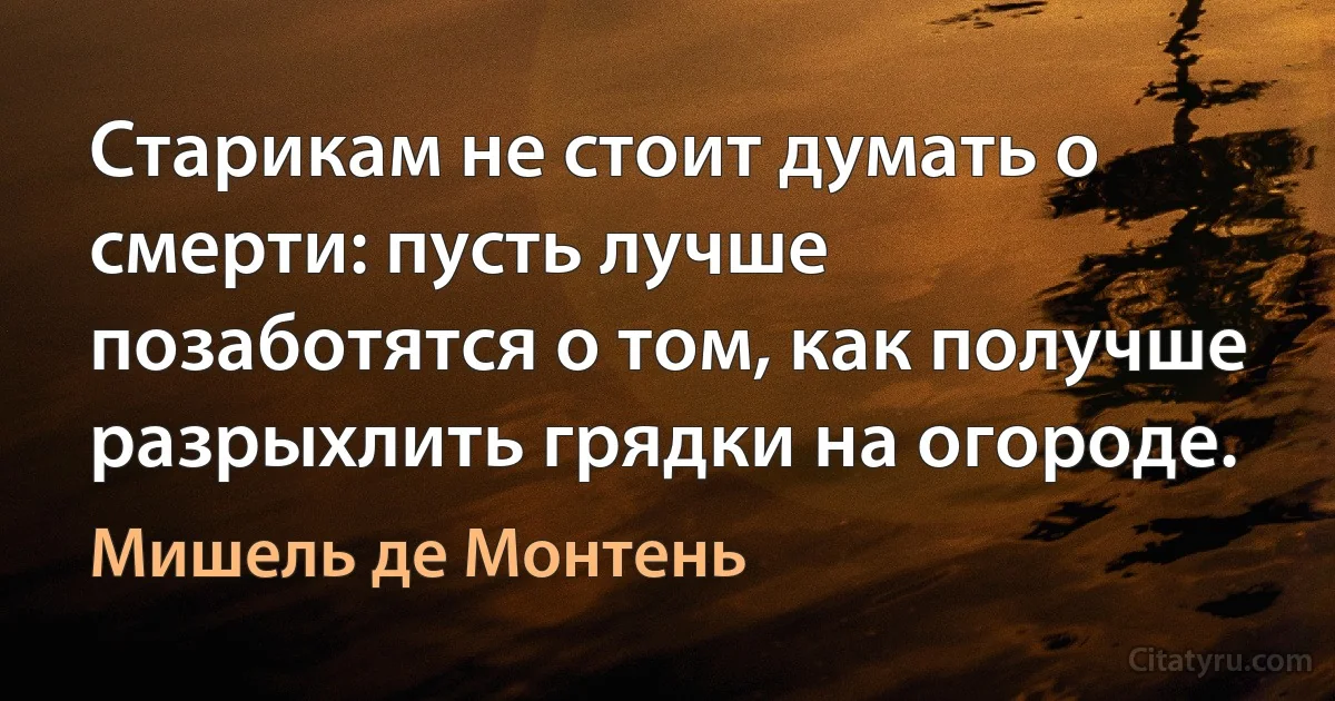 Старикам не стоит думать о смерти: пусть лучше позаботятся о том, как получше разрыхлить грядки на огороде. (Мишель де Монтень)