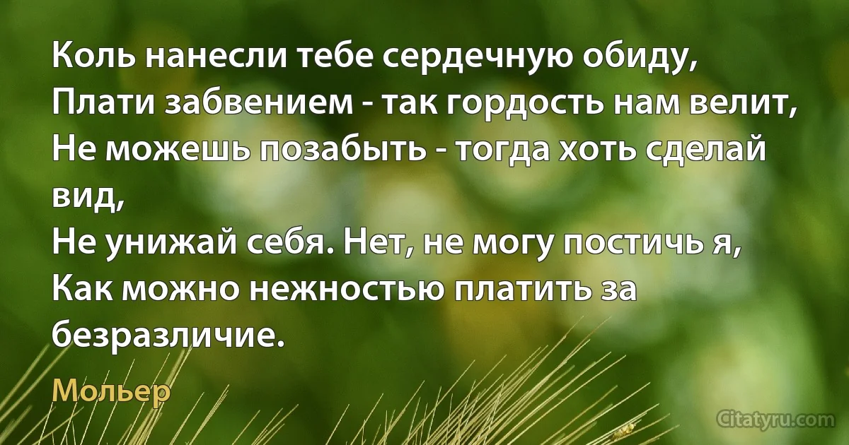 Коль нанесли тебе сердечную обиду,
Плати забвением - так гордость нам велит,
Не можешь позабыть - тогда хоть сделай вид,
Не унижай себя. Нет, не могу постичь я,
Как можно нежностью платить за безразличие. (Мольер)