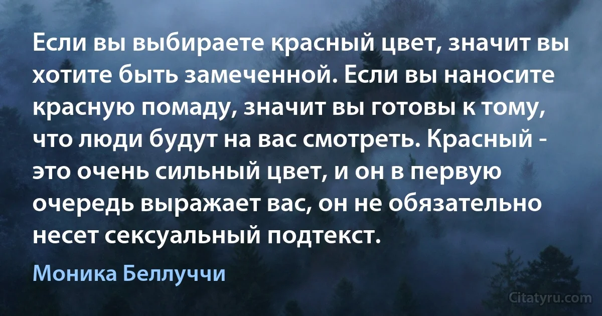 Если вы выбираете красный цвет, значит вы хотите быть замеченной. Если вы наносите красную помаду, значит вы готовы к тому, что люди будут на вас смотреть. Красный - это очень сильный цвет, и он в первую очередь выражает вас, он не обязательно несет сексуальный подтекст. (Моника Беллуччи)