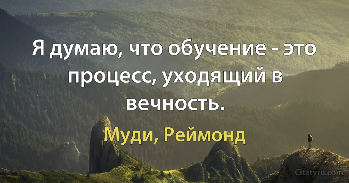 Я думаю, что обучение - это процесс, уходящий в вечность. (Муди, Реймонд)