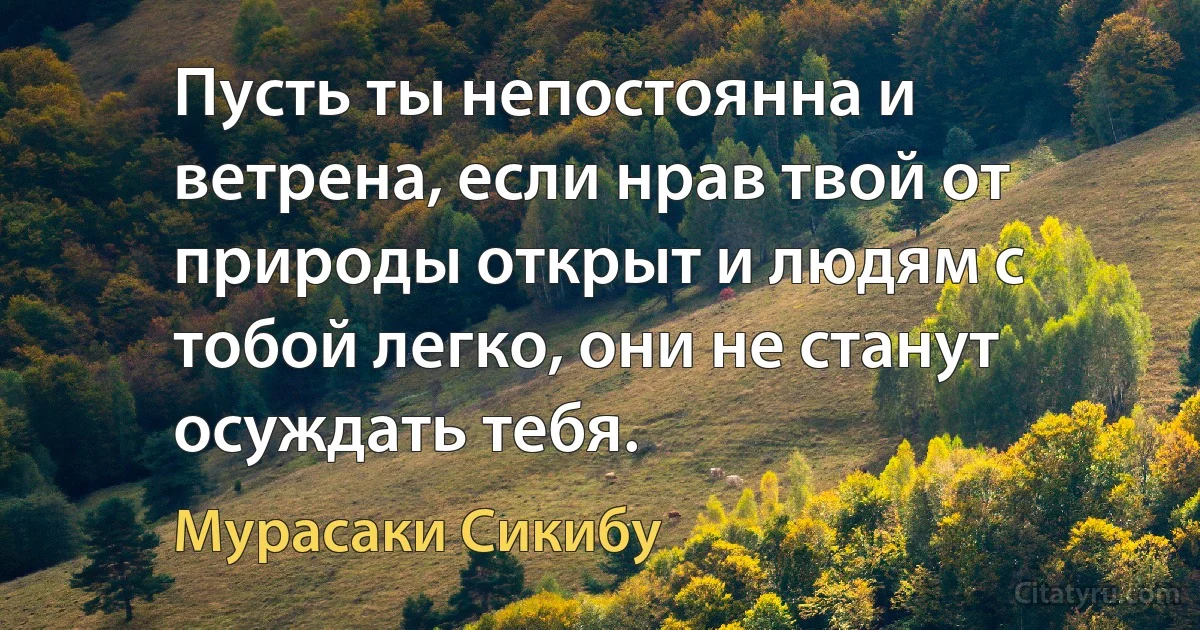 Пусть ты непостоянна и ветрена, если нрав твой от природы открыт и людям с тобой легко, они не станут осуждать тебя. (Мурасаки Сикибу)