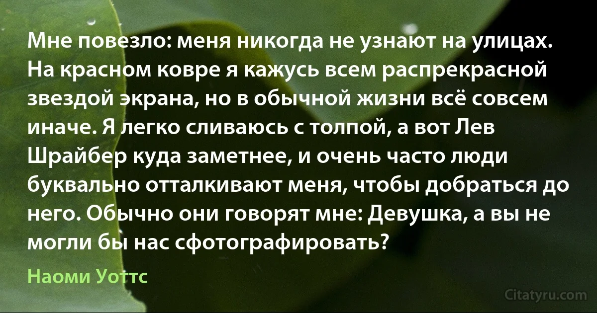 Мне повезло: меня никогда не узнают на улицах. На красном ковре я кажусь всем распрекрасной звездой экрана, но в обычной жизни всё совсем иначе. Я легко сливаюсь с толпой, а вот Лев Шрайбер куда заметнее, и очень часто люди буквально отталкивают меня, чтобы добраться до него. Обычно они говорят мне: Девушка, а вы не могли бы нас сфотографировать? (Наоми Уоттс)