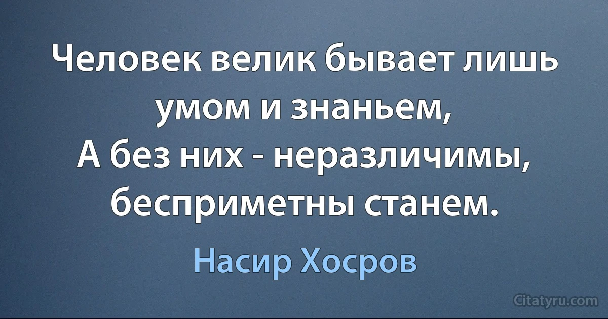 Человек велик бывает лишь умом и знаньем,
А без них - неразличимы, бесприметны станем. (Насир Хосров)