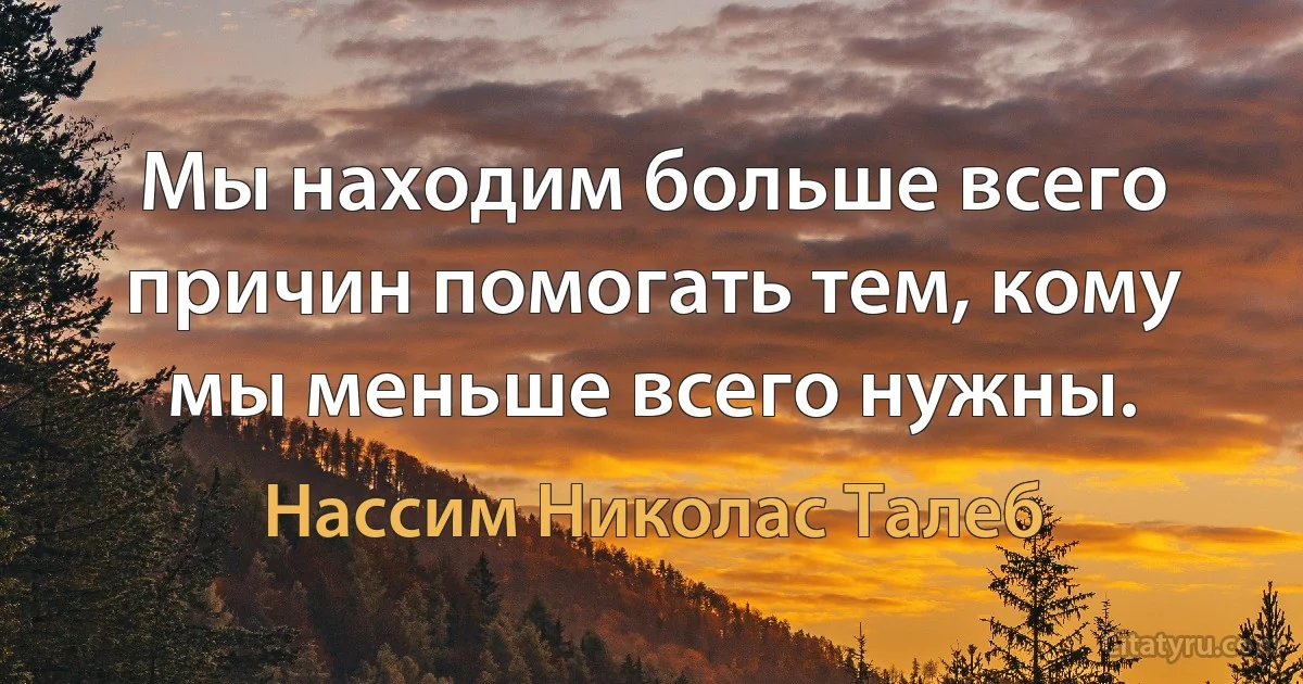 Мы находим больше всего причин помогать тем, кому мы меньше всего нужны. (Нассим Николас Талеб)